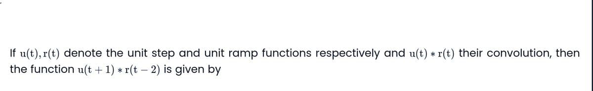 If u(t), r(t) denote the unit step and unit ramp functions respectively and u(t) ⋆ r(t) their convolution, then
the function u(t+1) * r(t - 2) is given by