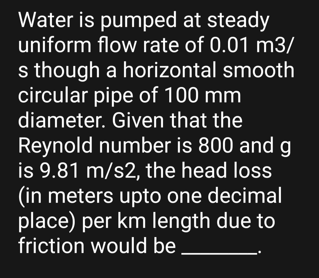 Water is pumped at steady
uniform flow rate of 0.01 m3/
s though a horizontal smooth
circular pipe of 100 mm
diameter. Given that the
Reynold number is 800 and g
is 9.81 m/s2, the head loss
(in meters upto one decimal
place) per km length due to
friction would be