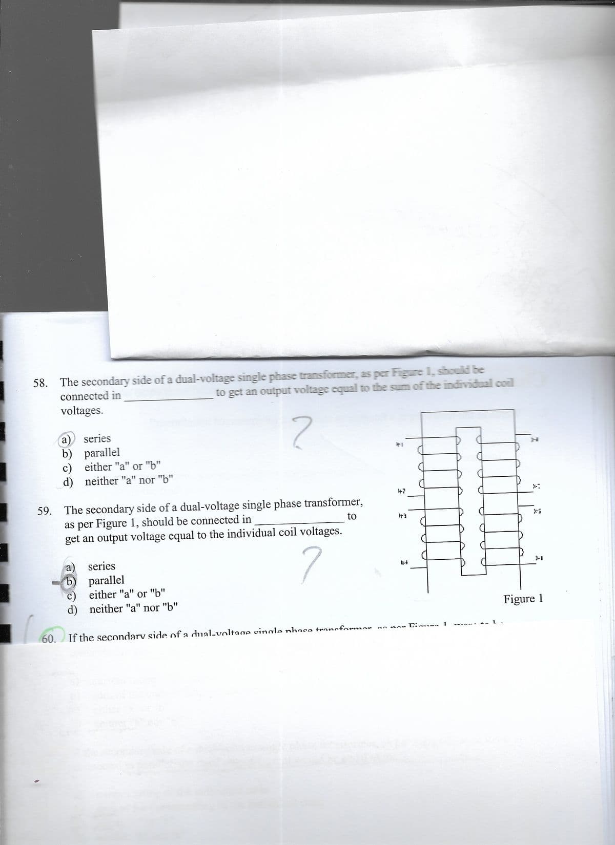 58. The secondary side of a dual-voltage single phase transformer, as per Figure 1, should be
connected in
to get an output voltage equal to the sum of the individual coil
voltages.
series
b) parallel
c) either "a" or "b"
d) neither "a" nor "b"
47
59. The secondary side of a dual-voltage single phase transformer,
as per Figure 1, should be connected in
get an output voltage equal to the individual coil voltages.
to
+3
series
a)
b) parallel
c) either "a" or "b"
d) neither "a" nor "b"
44
X-I
Figure 1
Limua 1
60. If the secondarv side of a dual-voltaoe single nhase tronsformor
