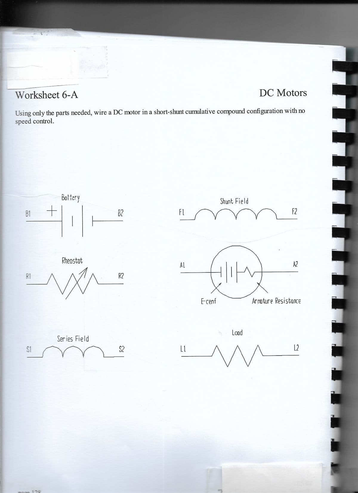 Worksheet 6-A
DC Motors
Using only the parts needed, wire a DC motor in a short-shunt cumulative compound configuration with no
speed control.
Bottery
Shunt Field
B1
B2
FL
F2
Rheostot
AL
A2
R1
R2
Ecenf
Ar roture ResistanCE
Lond
Ser ies Field
$1
$2
L1
L2
