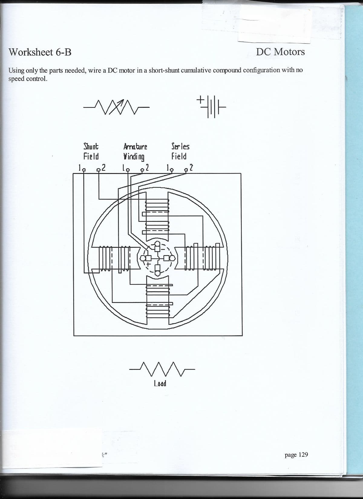 Worksheet 6-B
DC Motors
Using only the parts needed, wire a DC motor in a short-shunt cumulative compound configuration with no
speed control.
Shunt
Field
Serles
Field
Armature
Vindi ng
la 92
Laad
page 129
