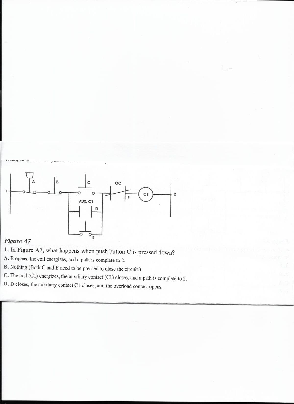 Below is the transcription and detailed explanation suitable for an educational website:

---

### Understanding Circuit Diagrams: Detailed Analysis

**Figure A7** depicts a simplified electrical circuit diagram. This diagram is used to understand the flow of electricity and the functionality of various components within a system when a particular action is taken.

**Detailed View of Figure A7:**

- The diagram includes several key elements:
  - **Push Buttons (A, B, C):** These are manual switches that control the flow of current when pressed.
  - **Auxiliary Contact (AUX. C1):** This component is linked to the coil C1 and changes state when the coil is energized.
  - **Coil (C1):** When energized, this coil can change the state of its associated contacts.
  - **Overload Contact (OC):** This is a protective component ensuring the circuit is opened in case of an overload.
  - **Line Numbers (1 and 2):** These represent different points in the electrical system, showing the path of current.

**Question Analysis:**

**1. In Figure A7, what happens when push button C is pressed down?**

- **A.** B opens, the coil energizes, and a path is complete to 2.
- **B.** Nothing (Both C and E need to be pressed to close the circuit.)
- **C.** The coil (C1) energizes, the auxiliary contact (C1) closes, and a path is complete to 2.
- **D.** D closes, the auxiliary contact C1 closes, and the overload contact opens.

**Explanation:**
- Pressing push button **C** is an action that influences the components in the circuit. Understanding the effect of this action helps us comprehend how the circuit responds.
- **Option A** suggests that button B opening causes the coil to energize.
- **Option B** implies nothing happens because both buttons C and E need to be pressed.
- **Option C** means that pressing C energizes coil C1, closing the auxiliary contact and completing the path to point 2.
- **Option D** indicates that pressing D would close the auxiliary contact C1 and open the overload contact.

**Correct Answer:**
- **C.** When C is pressed, the coil (C1) energizes, the auxiliary contact (C1) closes, and a path is complete to 2.

### Visual Diagram