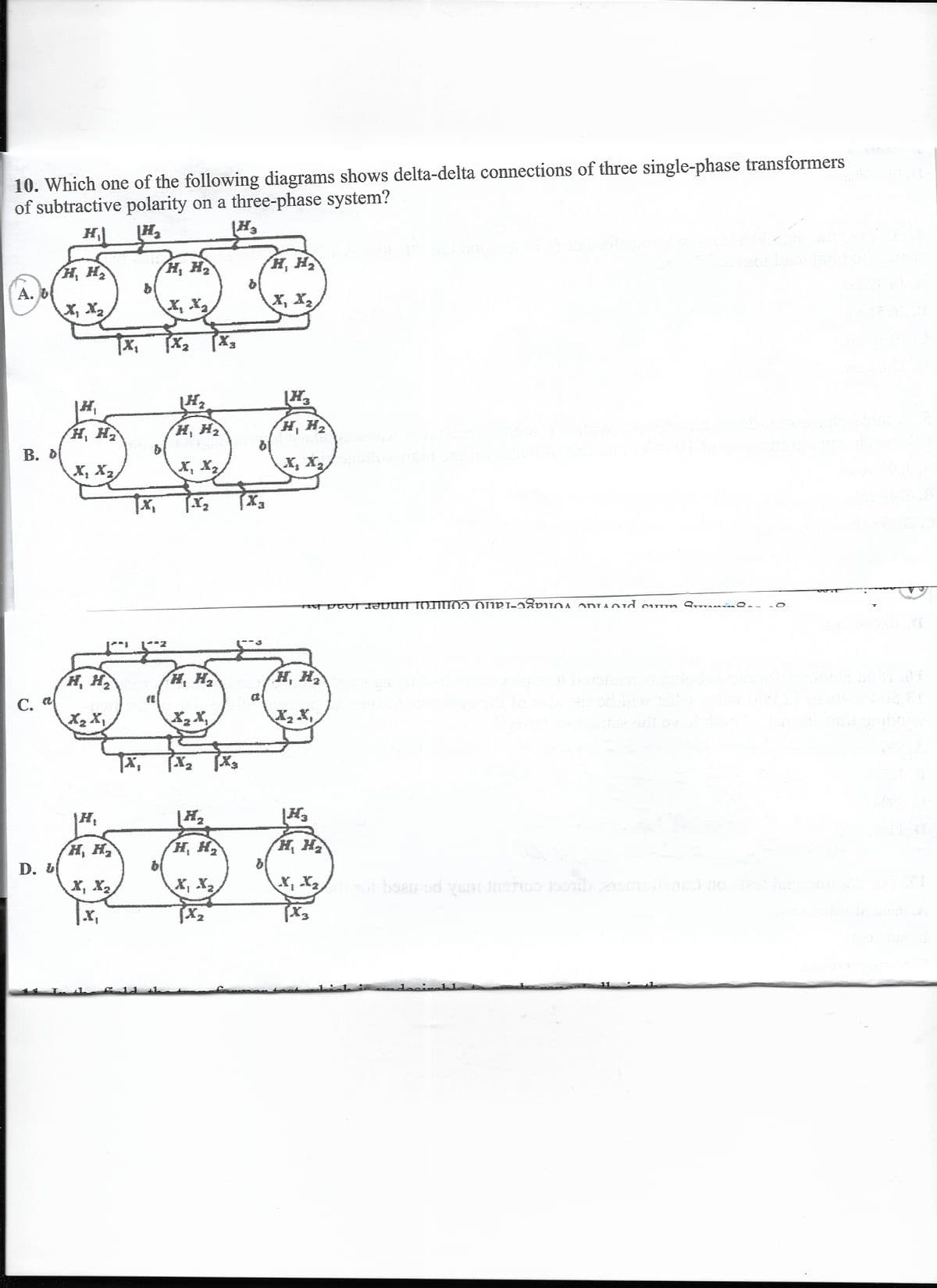 10. Which one of the following diagrams shows delta-delta connections of three single-phase transformers
of subtractive polarity on a three-phase system?
H
H, H
H, H
H, H
А. О
X, X2
X, X,
X, X2
H,
H, H
H, H2
H, H2
B. D
X, X2
X, X,
X, X
H, H
H, H
H, H
С.
X2 X,
X2 X,
H, H
H, H,
be
H, H
D.
X, X2
X, X2
|x,
