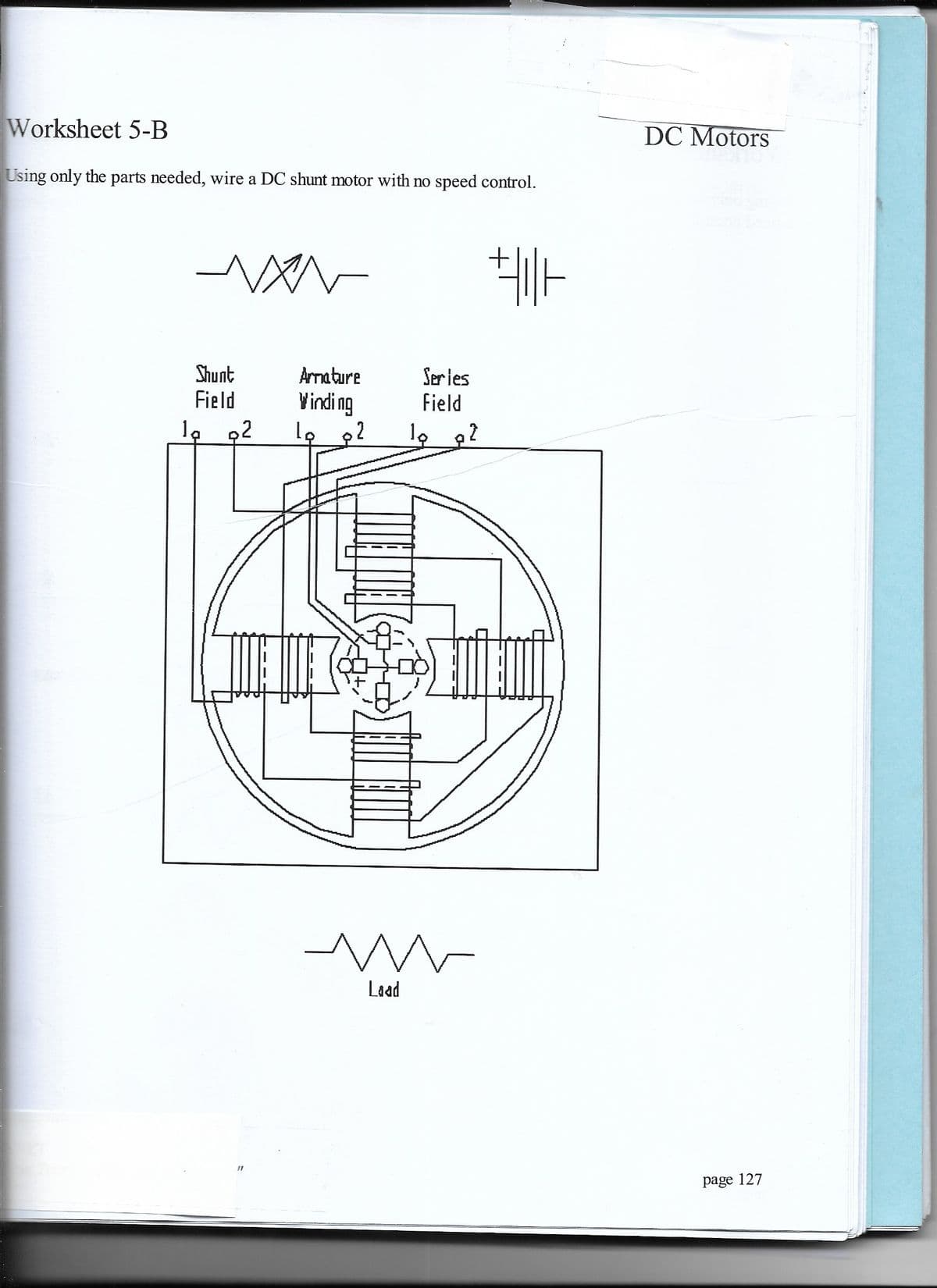 Worksheet 5-B
DC Motors
Using only the parts needed, wire a DC shunt motor with no speed control.
Shunt
Field
Armature
Ser ies
Field
Vinding
,2
Laad
page 127
