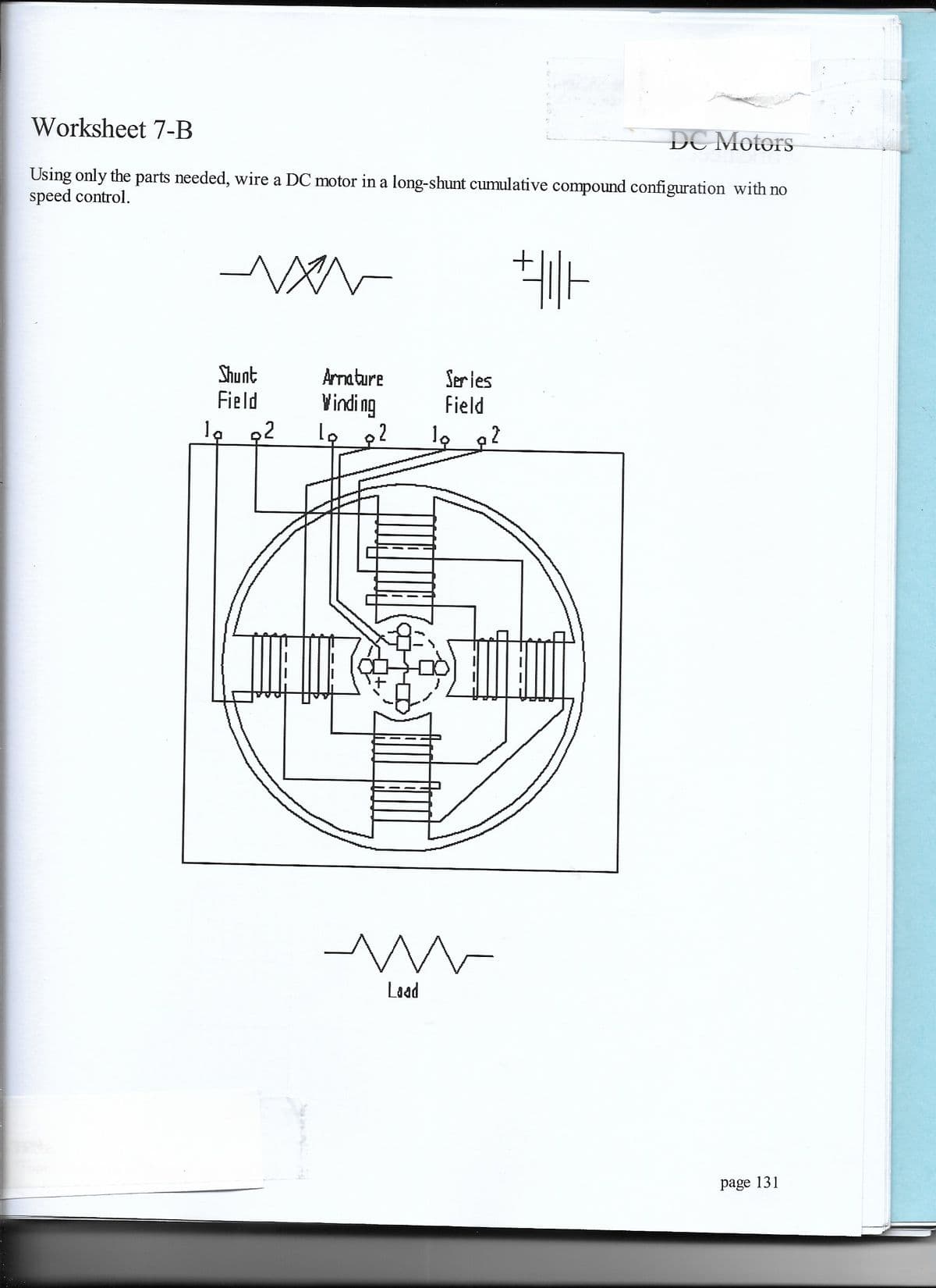 Worksheet 7-B
DC Motors
Using only the parts needed, wire a DC motor in a long-shunt cumulative compound configuration with no
speed control.
Shunt
Field
Amature
Series
Field
Vindi ng
la 92
Laad
page 131
