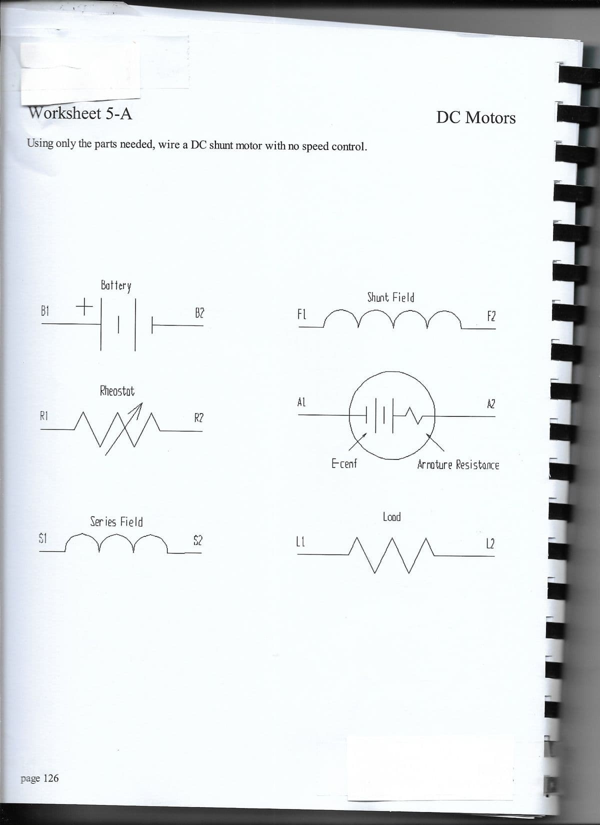 Worksheet 5-A
DC Motors
Using only the parts needed, wire a DC shunt motor with no speed control.
Battery
Shunt Field
B1
B2
FL
F2
Rheostot
Al
A2
R1
R2
Ecenf
Arroture Resistance
Lood
Ser ies Field
$1
$2
L1
L2
page 126
