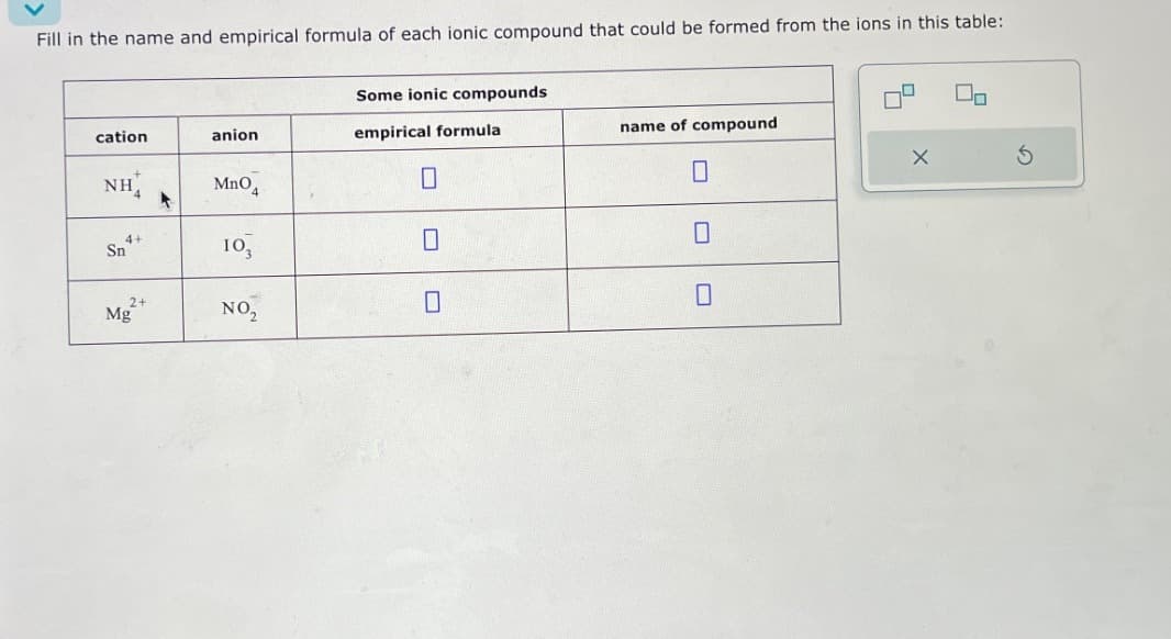 Fill in the name and empirical formula of each ionic compound that could be formed from the ions in this table:
Some ionic compounds
cation
anion
empirical formula
name of compound
NH
MnO4
☐
☐
4
Sn
4+
103
☐
☐
Mg
2+
NO,
☐
☐
5