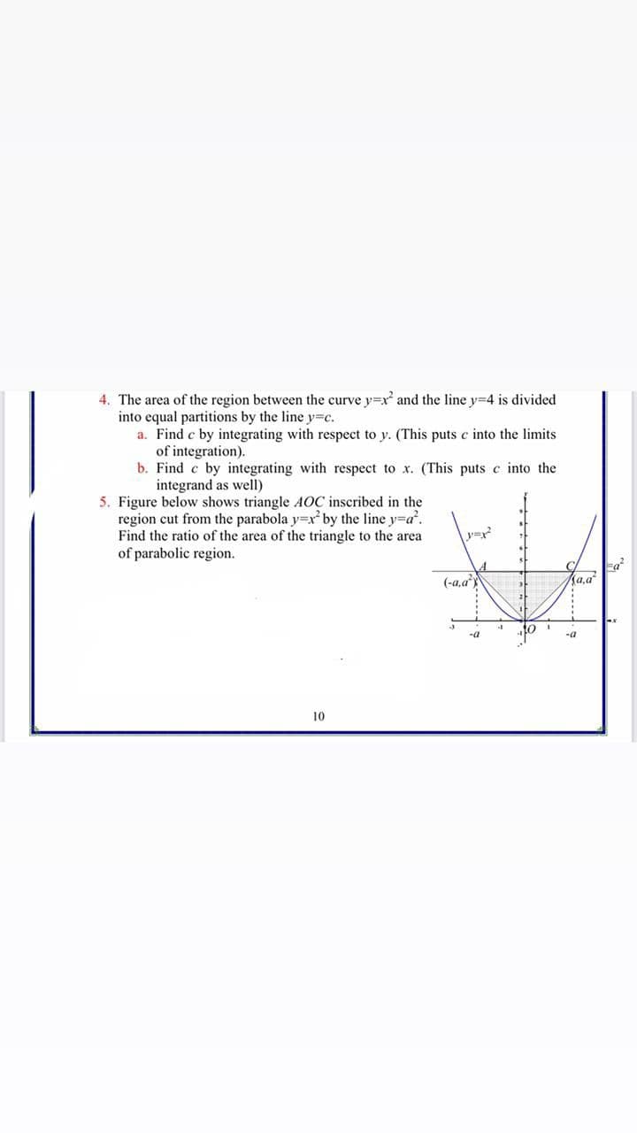 4. The area of the region between the curve y=xr and the line y=4 is divided
into equal partitions by the line y=c.
a. Find c by integrating with respect to y. (This puts c into the limits
of integration).
b. Find c by integrating with respect to x. (This puts c into the
integrand as well)
5. Figure below shows triangle AOC inscribed in the
region cut from the parabola y=x by the line y=a'.
Find the ratio of the area of the triangle to the area
of parabolic region.
(-a,a
a,a"
10
