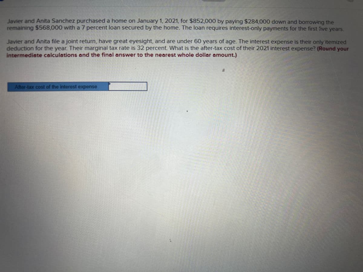 Javier and Anita Sanchez purchased a home on January 1, 2021, for $852,000 by paying $284,000 down and borrowing the
remaining $568,000 with a 7 percent loan secured by the home. The loan requires interest-only payments for the first five years.
Javier and Anita file a joint return, have great eyesight, and are under 60 years of age. The interest expense is their only itemized
deduction for the year. Their marginal tax rate is 32 percent. What is the after-tax cost of their 2021 interest expense? (Round your
intermediate calculations and the final answer to the nearest whole dollar amount.)
After-tax cost of the interest expense