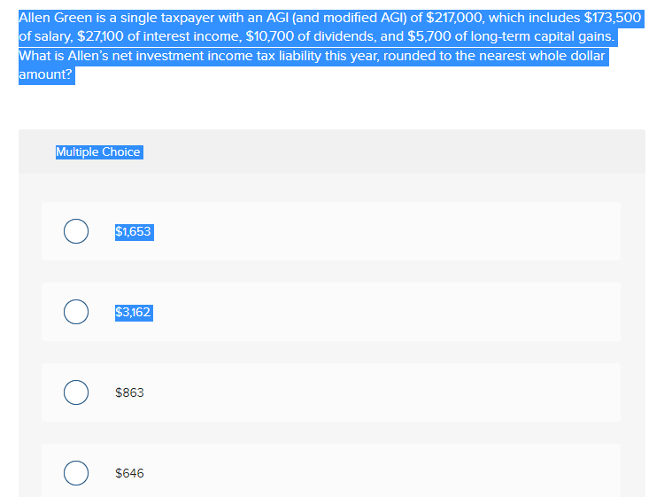 Allen Green is a single taxpayer with an AGI (and modified AGI) of $217,000, which includes $173,500
of salary, $27,100 of interest income, $10,700 of dividends, and $5,700 of long-term capital gains.
What is Allen's net investment income tax liability this year, rounded to the nearest whole dollar
amount?
Multiple Choice
$1,653
$3,162
$863
$646