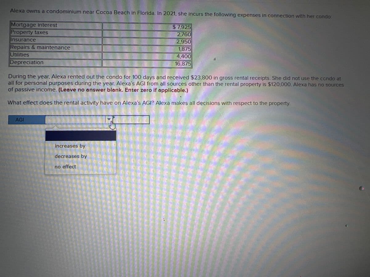 Alexa owns a condominium near Cocoa Beach in Florida. In 2021, she incurs the following expenses in connection with her condo:
Mortgage interest
Property taxes
$7,925
2,760
Insurance
2,950
TULE
Repairs & maintenance
1,875
Utilities
4,400
16,875
Depreciation
Ce
During the year, Alexa rented out the condo for 100 days and received $23,800 in gross rental receipts. She did not use the condo at
all for personal purposes during the year. Alexa's AGI from all sources other than the rental property is $120,000. Alexa has no sources
of passive income. (Leave no answer blank. Enter zero if applicable.)
What effect does the rental activity have on Alexa's AGI? Alexa makes all decisions with respect to the property.
AGI
1.01
increases by
decreases by
no effect