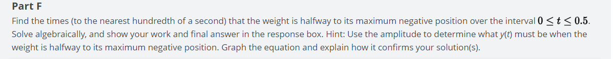 Part F
Find the times (to the nearest hundredth of a second) that the weight is halfway to its maximum negative position over the interval 0 ≤ t ≤0.5.
Solve algebraically, and show your work and final answer in the response box. Hint: Use the amplitude to determine what y(t) must be when the
weight is halfway to its maximum negative position. Graph the equation and explain how it confirms your solution(s).