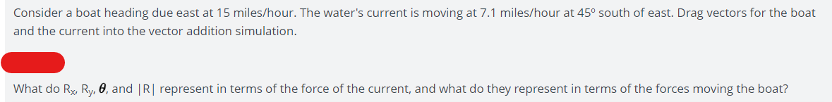 Consider a boat heading due east at 15 miles/hour. The water's current is moving at 7.1 miles/hour at 45° south of east. Drag vectors for the boat
and the current into the vector addition simulation.
What do Rx, Ry, 0, and |R| represent in terms of the force of the current, and what do they represent in terms of the forces moving the boat?