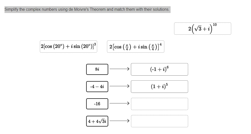 Simplify the complex numbers using de Moivre's Theorem and match them with their solutions.
2 [cos (20°) + i sin (20°)]³
8i
-4 - 4i
-16
4+4√√/3i
2 [cos ()+isin (4)]*
(-1 + i) 6
(1 + i)5
2 (√3+i) 10