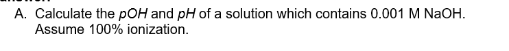 A. Calculate the pOH and pH of a solution which contains 0.001 M NaOH.
Assume 100% ionization.
