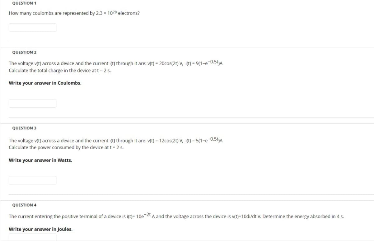 QUESTION 1
How many coulombs are represented by 2.3 x 1020 electrons?
QUESTION 2
The voltage v(t) across a device and the current i(t) through it are: v(t) = 20cos(2t) V, i(t) = 9(1-e-0.5t)A
Calculate the total charge in the device at t = 2 s.
Write your answer in Coulombs.
QUESTION 3
The voltage v(t) across a device and the current i(t) through it are: v(t) = 12cos(2t) V, i(t) = 5(1-e-0.5t)A
Calculate the power consumed by the device at t = 2 s.
Write your answer in Watts.
QUESTION 4
The current entering the positive terminal of a device is i(t)= 10e-2t A and the voltage across the device is v(t)=10di/dt V. Determine the energy absorbed in 4 s.
Write your answer in Joules.