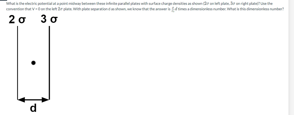 What is the electric potential at a point midway between these infinite parallel plates with surface charge densities as shown (20 on left plate, 30 on right plate)? Use the
convention that V = 0 on the left 20 plate. With plate separation d as shown, we know that the answer is times a dimensionless number. What is this dimensionless number?
2σ 3σ
d