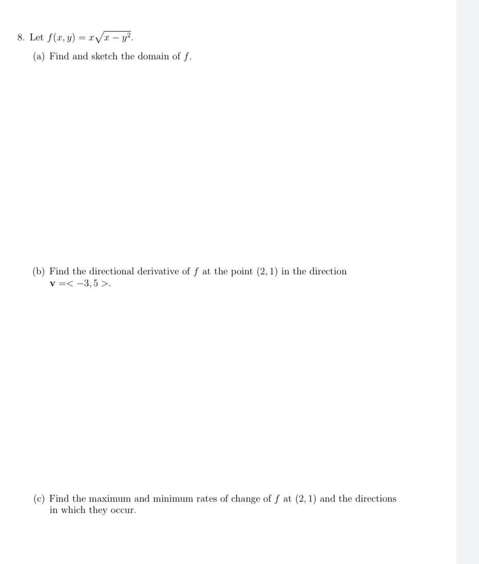 8. Let f(x, y)=x√√√x - y².
(a) Find and sketch the domain of f.
(b) Find the directional derivative of f at the point (2, 1) in the direction.
v=<-3,5 >.
(c) Find the maximum and minimum rates of change of f at (2, 1) and the directions
in which they occur.