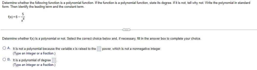Determine whether the following function is a polynomial function. If the function is a polynomial function, state its degree. If it is not, tell why not. Write the polynomial in standard
form. Then identify the leading term and the constant term.
5
f(x) = 6 -
Determine whether f(x) is a polynomial or not. Select the correct choice below and, if necessary, fill in the answer box to complete your choice.
O A. It is not a polynomial because the variable x is raised to the
(Type an integer or a fraction.)
O B.
It is a polynomial of degree.
(Type an integer or a fraction.)
power, which is not a nonnegative integer.