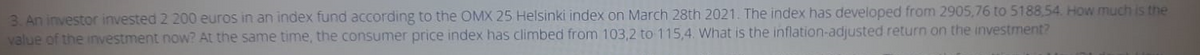 3. An investor invested 2 200 euros in an index fund according to the OMX 25 Helsinki index on March 28th 2021. The index has developed from 2905,76 to 5188,54. How much is the
value of the investment now? At the same time, the consumer price index has climbed from 103,2 to 115,4. What is the inflation-adjusted return on the investment?