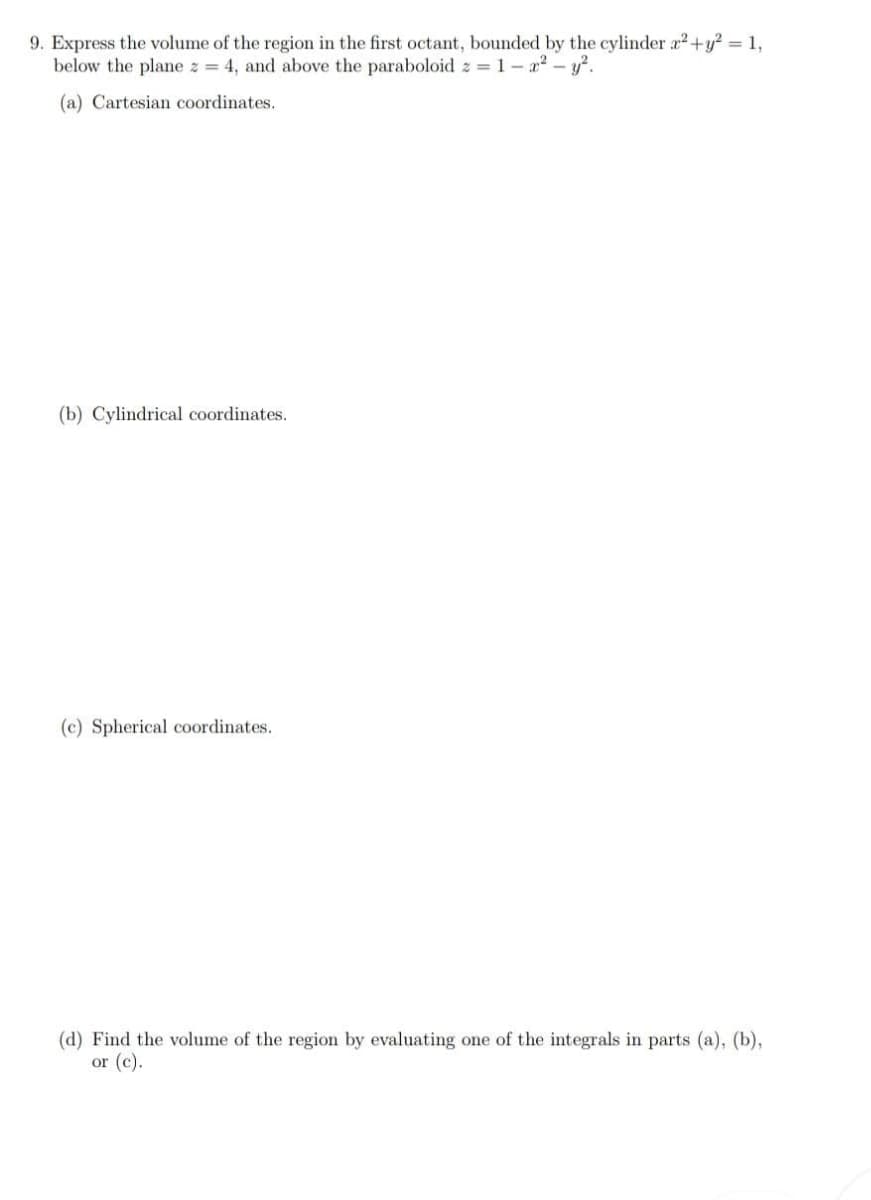 9. Express the volume of the region in the first octant, bounded by the cylinder x² + y² = 1,
below the plane z = 4, and above the paraboloid z = 1- x² - y².
(a) Cartesian coordinates.
(b) Cylindrical coordinates.
(c) Spherical coordinates.
(d) Find the volume of the region by evaluating one of the integrals in parts (a), (b),
or (c).