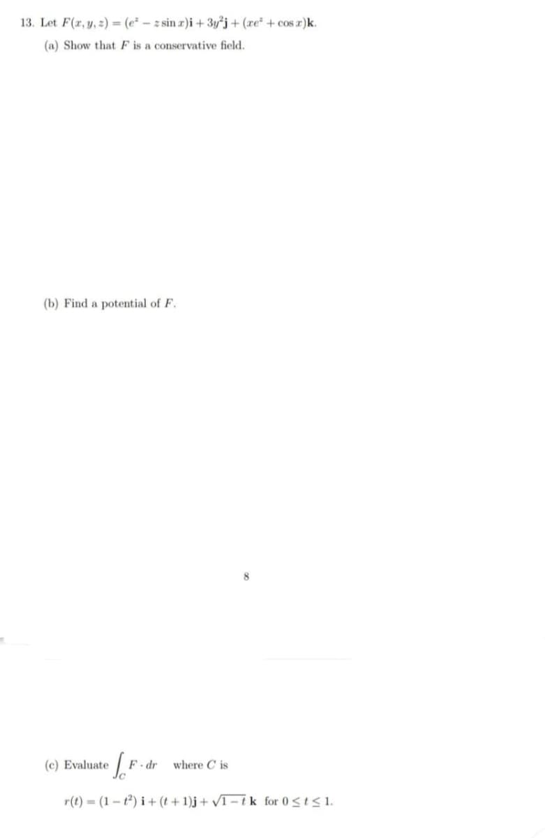 13. Let F(x, y, z) = (ezsin x)i + 3y²j+ (re² + cos x)k.
(a) Show that F is a conservative field.
(b) Find a potential of F.
(c) Evaluate Jo
F-dr where Cis
r(t) = (1-1²) i+(t+1)j + √1-tk for 0 ≤ t ≤ 1.