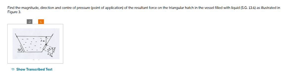 Find the magnitude, direction and centre of pressure (point of application) of the resultant force on the triangular hatch in the vessel filled with liquid (S.G. 13.6) as illustrated in
Figure 3.
50°
Ĉ
0.5m
Show Transcribed Text