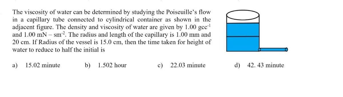 The viscosity of water can be determined by studying the Poiseuille's flow
in a capillary tube connected to cylindrical container as shown in the
adjacent figure. The density and viscosity of water are given by 1.00 gcc-¹
and 1.00 mN- sm². The radius and length of the capillary is 1.00 mm and
20 cm. If Radius of the vessel is 15.0 cm, then the time taken for height of
water to reduce to half the initial is
a) 15.02 minute
b) 1.502 hour
c) 22.03 minute
d)
42. 43 minute