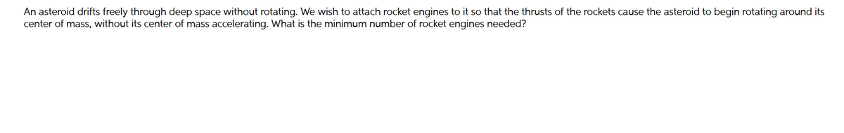 An asteroid drifts freely through deep space without rotating. We wish to attach rocket engines to it so that the thrusts of the rockets cause the asteroid to begin rotating around its
center of mass, without its center of mass accelerating. What is the minimum number of rocket engines needed?