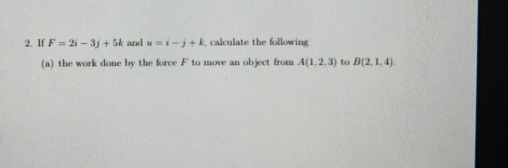 2. If F= 21-3j+5k and u=i-j+ k, calculate the following
(a) the work done by the force F to move an object from A(1,2,3) to B(2, 1,4).