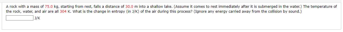 A rock with a mass of 75.0 kg, starting from rest, falls a distance of 30.0 m into a shallow lake. (Assume it comes to rest immediately after it is submerged in the water.) The temperature of
the rock, water, and air are all 304 K. What is the change in entropy (in J/K) of the air during this process? (Ignore any energy carried away from the collision by sound.)
J/K