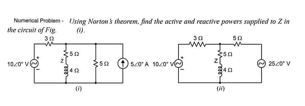 Numerical Problem - Using Norton's theorem, find the active and reactive powers supplied to Z in
the circuit of Fig.
(i).
32
25 2
252
1020° V
252
520° A 1020° VG
2520° V
(i)
(ii)
