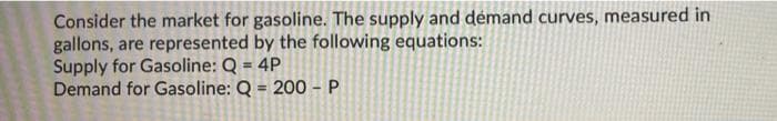 Consider the market for gasoline. The supply and démand curves, measured in
gallons, are represented by the following equations:
Supply for Gasoline: Q = 4P
Demand for Gasoline: Q = 200 - P
