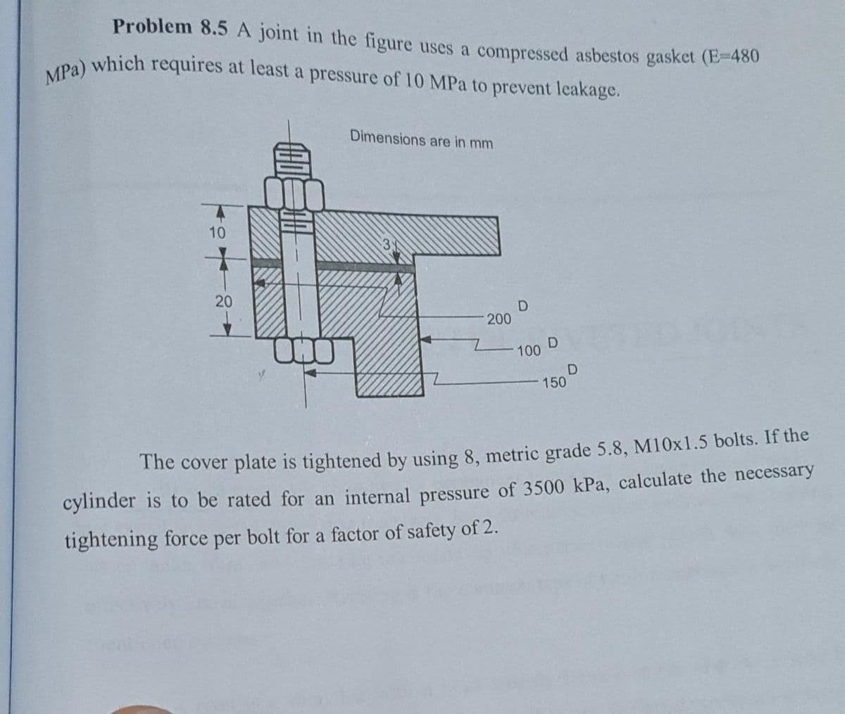 MPa) which requires at least a pressure of 10 MPa to prevent leakage.
Problem 8.5 A joint in the figure uses a compressed asbestos gasket (E-480
Dimensions are in mm
10
20
200
100
D
150
The cover plate is tightened by using 8, metric grade 5.8, M10x1.5 bolts. If the
cylinder is to be rated for an internal pressure of 3500 kPa, calculate the necessary
tightening force per bolt for a factor of safety of 2.
