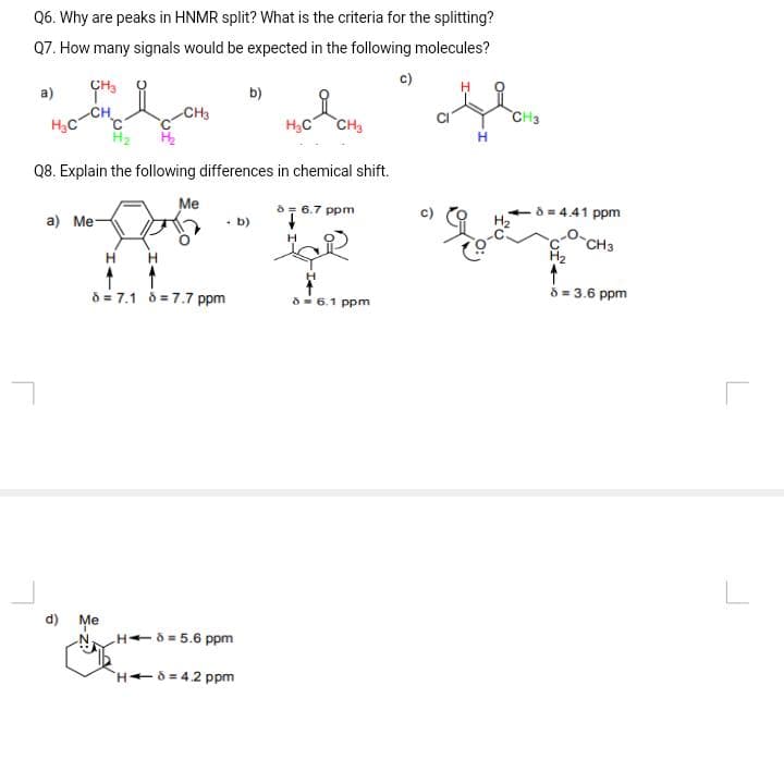 Q6. Why are peaks in HNMR split? What is the criteria for the splitting?
Q7. How many signals would be expected in the following molecules?
c)
a)
H₂C
CH3
CH
a) Me-
-CH3
H
d) Me
H₂
Q8. Explain the following differences in chemical shift.
Me
8= 7.1 87.7 ppm
. b)
b)
H6 = 5.6 ppm
H-8=4.2 ppm
H₂C
CH3
8 = 6.7 ppm
H
4
86.1 ppm
H
8 = 4.41 ppm
CH3
8 = 3.6 ppm