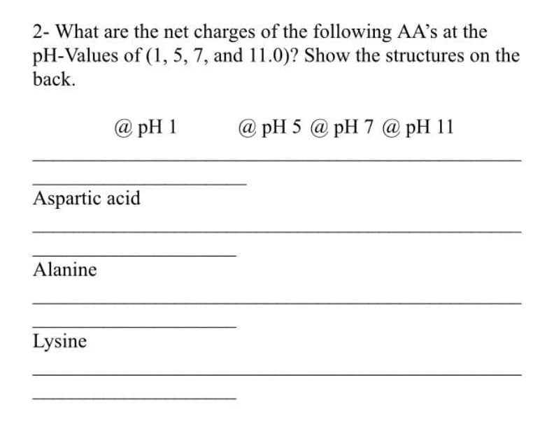 2- What are the net charges of the following AA's at the
pH-Values of (1, 5, 7, and 11.0)? Show the structures on the
back.
@ pH 1
@ pH 5 @ pH 7 @ pH 11
Aspartic acid
Alanine
Lysine
