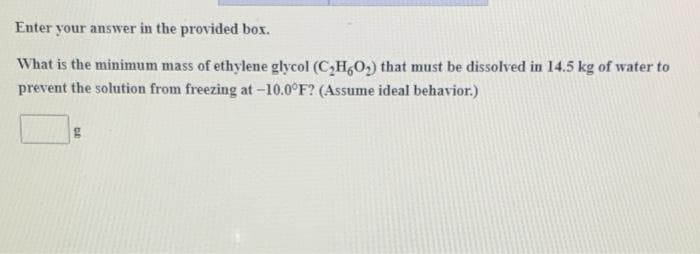 Enter your answer in the provided box.
What is the minimum mass of ethylene glycol (C,H,O,) that must be dissolved in 14.5 kg of water to
prevent the solution from freezing at -10.0°F? (Assume ideal behavior.)
