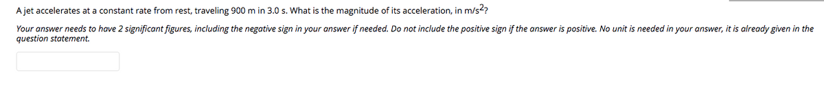 A jet accelerates at a constant rate from rest, traveling 900 m in 3.0 s. What is the magnitude of its acceleration, in m/s??
Your answer needs to have 2 significant figures, including the negative sign in your answer if needed. Do not include the positive sign if the answer is positive. No unit is needed in your answer, it is already given in the
question statement.
