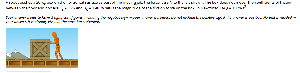 A robot pushes a 20-kg box on the horizontal surface as part of the moving job, the force is 35 N to the left shown. The box does not move. The coefficients of friction
between the floor and box are us = 0.75 and uk = 0.40. What is the magnitude of the friction force on the box, in Newtons? Use g = 10 m/s?.
Your answer needs to have 2 significant figures, including the negative sign in your answer if needed. Do not include the positive sign if the answer is positive. No unit is needed in
your answer, it is already given in the question statement.
