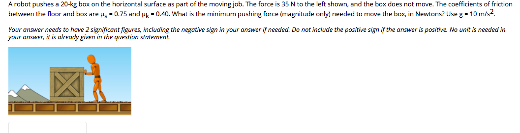 A robot pushes a 20-kg box on the horizontal surface as part of the moving job. The force is 35 N to the left shown, and the box does not move. The coefficients of friction
between the floor and box are us = 0.75 and uk = 0.40. What is the minimum pushing force (magnitude only) needed to move the box, in Newtons? Use g = 10 m/s2.
Your answer needs to have 2 significant figures, including the negative sign in your answer if needed. Do not include the positive sign if the answer is positive. No unit is needed in
your answer, it is already given in the question statement.
