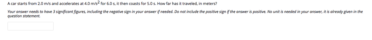 A car starts from 2.0 m/s and accelerates at 4.0 m/s for 6.0 s, it then coasts for 5.0 s. How far has it traveled, in meters?
Your answer needs to have 3 significant figures, including the negative sign in your answer if needed. Do not include the positive sign if the answer is positive. No unit is needed in your answer, it is already given in the
question statement.
