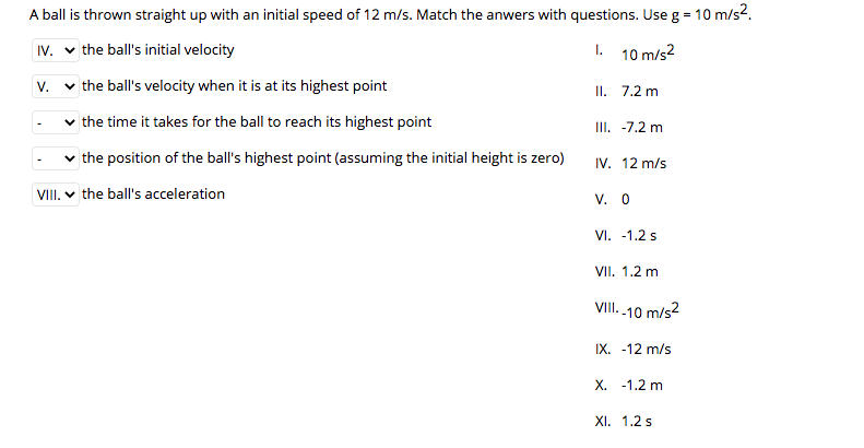 A ball is thrown straight up with an initial speed of 12 m/s. Match the anwers with questions. Use g = 10 m/s2.
IV. v the ball's initial velocity
1. 10 m/s2
V.
v the ball's velocity when it is at its highest point
II. 7.2 m
v the time it takes for the ball to reach its highest point
II. -7.2 m
the position of the ball's highest point (assuming the initial height is zero)
IV. 12 m/s
VIII. v the ball's acceleration
V. 0
VI. -1.2 s
VII. 1.2 m
VIII. .10 m/s2
IX. -12 m/s
Х.
-1.2 m
XI. 1.2 s
