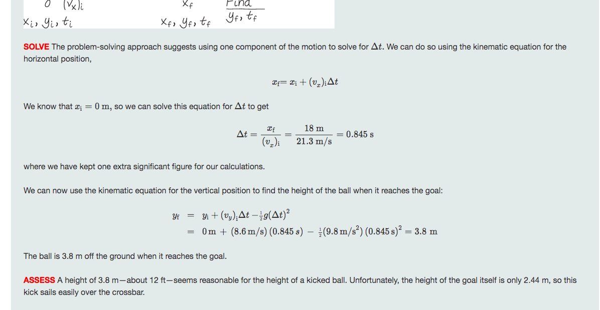 Xf
Pina
Xio Yis ti
Xf, Yfs tf
Yos tf
SOLVE The problem-solving approach suggests using one component of the motion to solve for At. We can do so using the kinematic equation for the
horizontal position,
Xf= ¤i + (v,)iAt
We know that x¡ = 0 m, so we can solve this equation for At to get
18 m
At =
0.845 s
21.3 m/s
where we have kept one extra significant figure for our calculations.
We can now use the kinematic equation for the vertical position to find the height of the ball when it reaches the goal:
Yi + (v,);At –¿g(At)²
Om + (8.6 m/s) (0.845 s) – (9.8 m/s³) (0.845 s)² =
Yf
= 3.8 m
The ball is 3.8 m off the ground when it reaches the goal.
ASSESS A height of 3.8 m-about 12 ft-seems reasonable for the height of a kicked ball. Unfortunately, the height of the goal itself is only 2.44 m, so this
kick sails easily over the crossbar.
