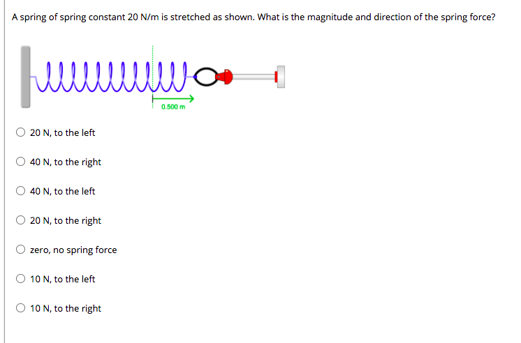 A spring of spring constant 20 N/m is stretched as shown. What is the magnitude and direction of the spring force?
0.500 m
O 20 N, to the left
40 N, to the right
O 40 N, to the left
O 20 N, to the right
zero, no spring force
10 N, to the left
O 10 N, to the right
