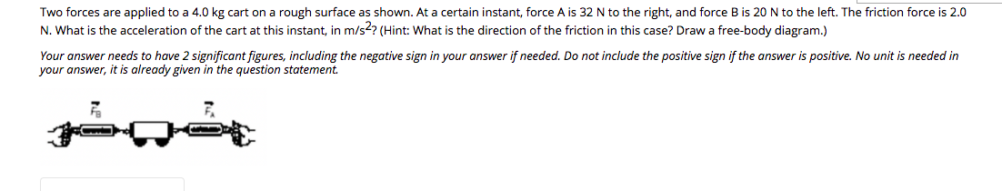 Two forces are applied to a 4.0 kg cart on a rough surface as shown. At a certain instant, force A is 32 N to the right, and force B is 20 N to the left. The friction force is 2.0
N. What is the acceleration of the cart at this instant, in m/s?? (Hint: What is the direction of the friction in this case? Draw a free-body diagram.)
Your answer needs to have 2 significant figures, including the negative sign in your answer if needed. Do not include the positive sign if the answer is positive. No unit is needed in
your answer, it is already given in the question statement.
