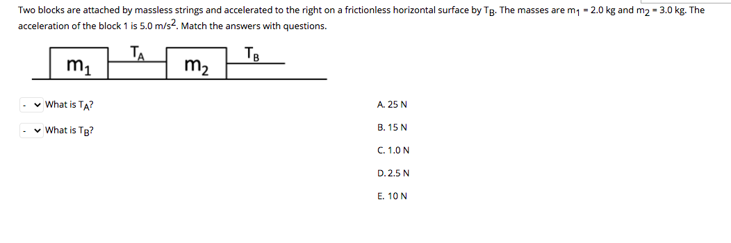 Two blocks are attached by massless strings and accelerated to the right on a frictionless horizontal surface by TB. The masses are m1 = 2.0 kg and m2 = 3.0 kg. The
acceleration of the block 1 is 5.0 m/s2. Match the answers with questions.
m1
TA
TB
m2
v What is TA?
A. 25 N
v What is TR?
В. 15 N
C. 1.0 N
D. 2,5 N
E. 10 N
