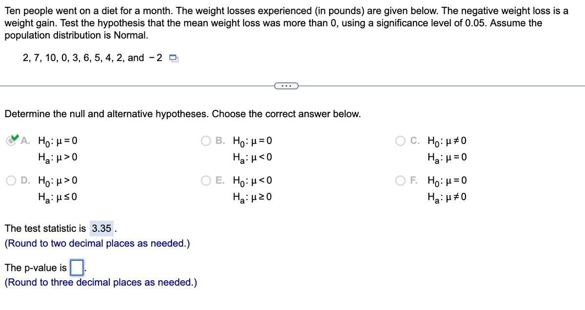 ### Hypothesis Testing Example

Ten people went on a diet for a month. The weight losses experienced (in pounds) are given below. Note that a negative weight loss indicates a weight gain. Test the hypothesis that the mean weight loss was more than 0, using a significance level of 0.05. Assume the population distribution is normal.

**Weight Loss Data:**
2, 7, 10, 0, 3, 6, 5, 4, 2, and -2

**Determine the Null and Alternative Hypotheses:**

Choose the correct answer below:

- A. \( H_0: \mu = 0 \)  
  \( H_a: \mu > 0 \) (Selected)
- B. \( H_0: \mu = 0 \)  
  \( H_a: \mu < 0 \)
- C. \( H_0: \mu \neq 0 \)  
  \( H_a: \mu = 0 \)
- D. \( H_0: \mu > 0 \)  
  \( H_a: \mu \leq 0 \)
- E. \( H_0: \mu < 0 \)  
  \( H_a: \mu \geq 0 \)
- F. \( H_0: \mu = 0 \)  
  \( H_a: \mu \neq 0 \)

**Test Statistic:**

The test statistic is 3.35.  
(Round to two decimal places as needed.)

**P-value:**

The p-value is \(\_\_\_\_ (Round to three decimal places as needed.)\)