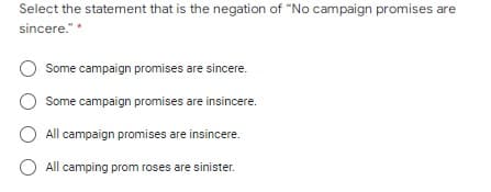 Select the statement that is the negation of "No campaign promises are
sincere."
*
Some campaign promises are sincere.
O Some campaign promises are insincere.
O All campaign promises are insincere.
All camping prom roses are sinister.
