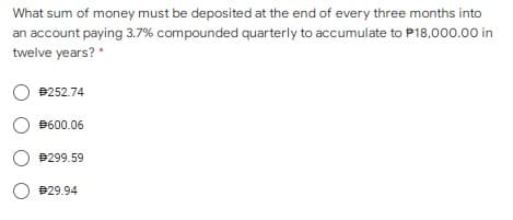 What sum of money must be deposited at the end of every three months into
an account paying 3.7% compounded quarterly to accumulate to P18,000.00 in
twelve years? *
B252.74
O B600.06
P299.59
O B29.94
