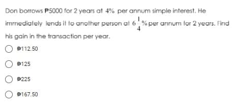 Don borrows P5000 for 2 years at 4% per annum simple interest. He
imrnediately lends it to another person at 6% per annum for 2 years. Find
his gain in the transaction per year.
O B112.50
O B125
O #225
B167.50
